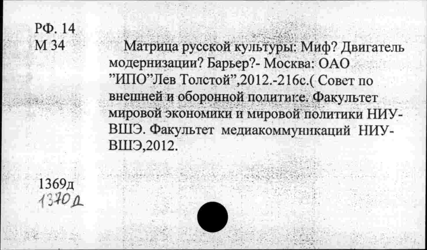 ﻿рф. м
М 34	Матрица русской культуры: Миф? Двигатель
модернизации? Барьер?- Москва: ОАО ”ИПО”Лев Толстой”,2012.-216с.( Совет по внешней и оборонной политике. Факультет мировой экономики и мировой политики НИУ-ВШЭ. Факультет медиакоммуникаций НИУ-ВШЭ,2012.
1369д